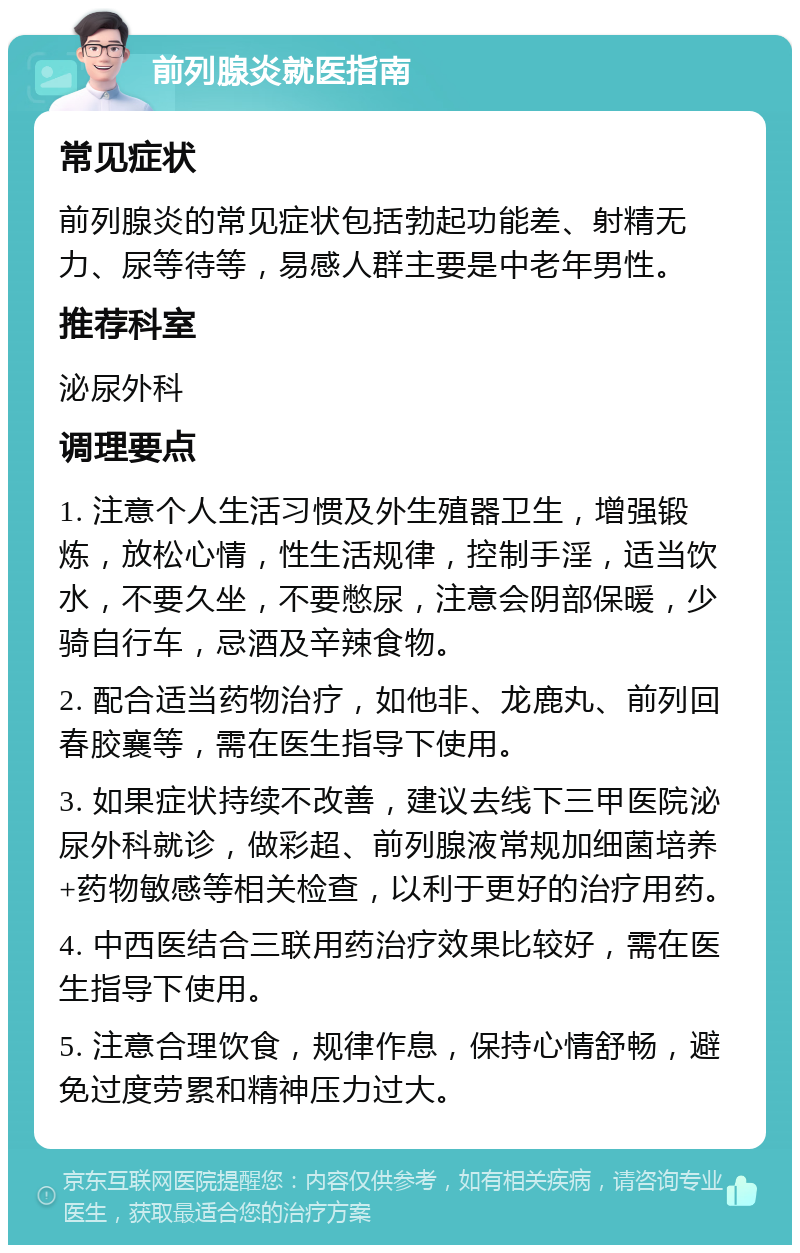 前列腺炎就医指南 常见症状 前列腺炎的常见症状包括勃起功能差、射精无力、尿等待等，易感人群主要是中老年男性。 推荐科室 泌尿外科 调理要点 1. 注意个人生活习惯及外生殖器卫生，增强锻炼，放松心情，性生活规律，控制手淫，适当饮水，不要久坐，不要憋尿，注意会阴部保暖，少骑自行车，忌酒及辛辣食物。 2. 配合适当药物治疗，如他非、龙鹿丸、前列回春胶襄等，需在医生指导下使用。 3. 如果症状持续不改善，建议去线下三甲医院泌尿外科就诊，做彩超、前列腺液常规加细菌培养+药物敏感等相关检查，以利于更好的治疗用药。 4. 中西医结合三联用药治疗效果比较好，需在医生指导下使用。 5. 注意合理饮食，规律作息，保持心情舒畅，避免过度劳累和精神压力过大。