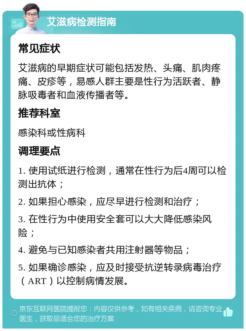 艾滋病检测指南 常见症状 艾滋病的早期症状可能包括发热、头痛、肌肉疼痛、皮疹等，易感人群主要是性行为活跃者、静脉吸毒者和血液传播者等。 推荐科室 感染科或性病科 调理要点 1. 使用试纸进行检测，通常在性行为后4周可以检测出抗体； 2. 如果担心感染，应尽早进行检测和治疗； 3. 在性行为中使用安全套可以大大降低感染风险； 4. 避免与已知感染者共用注射器等物品； 5. 如果确诊感染，应及时接受抗逆转录病毒治疗（ART）以控制病情发展。