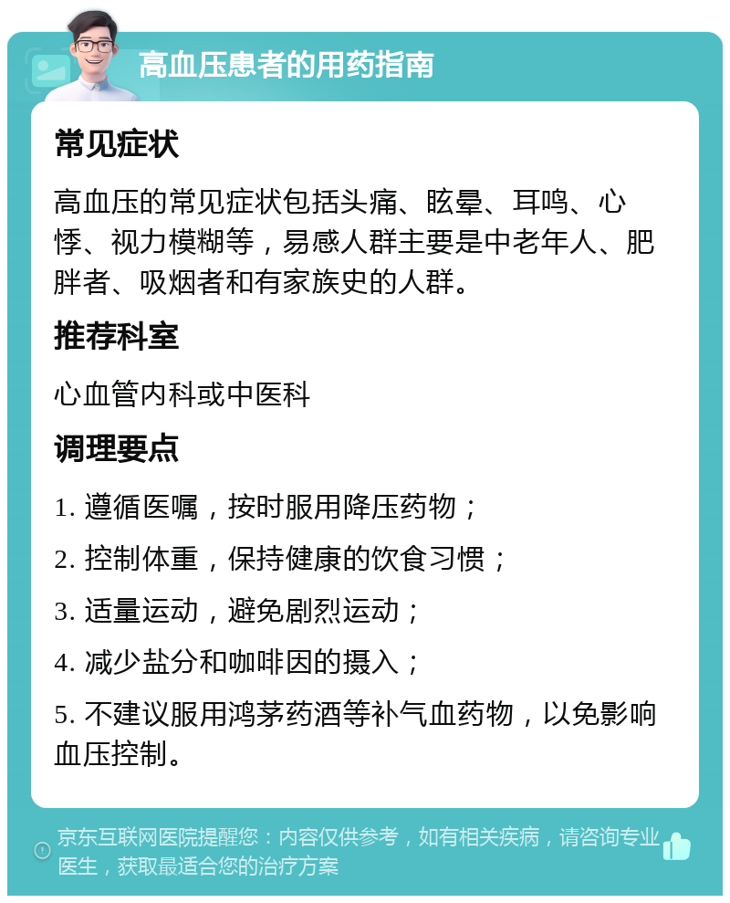 高血压患者的用药指南 常见症状 高血压的常见症状包括头痛、眩晕、耳鸣、心悸、视力模糊等，易感人群主要是中老年人、肥胖者、吸烟者和有家族史的人群。 推荐科室 心血管内科或中医科 调理要点 1. 遵循医嘱，按时服用降压药物； 2. 控制体重，保持健康的饮食习惯； 3. 适量运动，避免剧烈运动； 4. 减少盐分和咖啡因的摄入； 5. 不建议服用鸿茅药酒等补气血药物，以免影响血压控制。