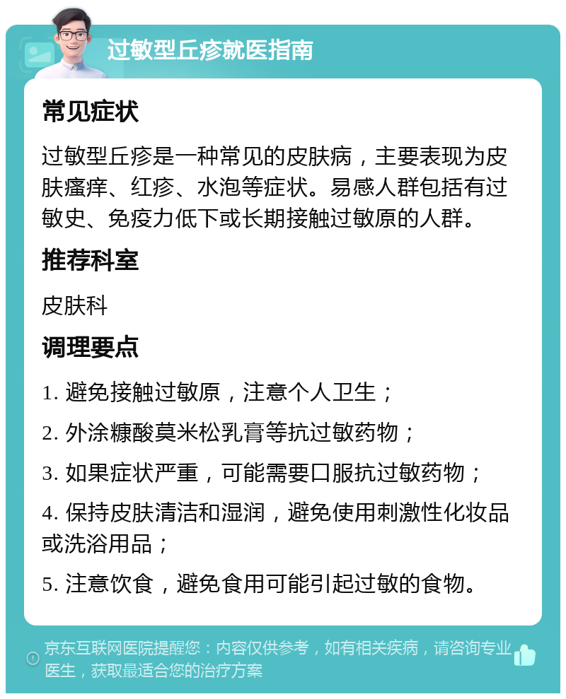 过敏型丘疹就医指南 常见症状 过敏型丘疹是一种常见的皮肤病，主要表现为皮肤瘙痒、红疹、水泡等症状。易感人群包括有过敏史、免疫力低下或长期接触过敏原的人群。 推荐科室 皮肤科 调理要点 1. 避免接触过敏原，注意个人卫生； 2. 外涂糠酸莫米松乳膏等抗过敏药物； 3. 如果症状严重，可能需要口服抗过敏药物； 4. 保持皮肤清洁和湿润，避免使用刺激性化妆品或洗浴用品； 5. 注意饮食，避免食用可能引起过敏的食物。