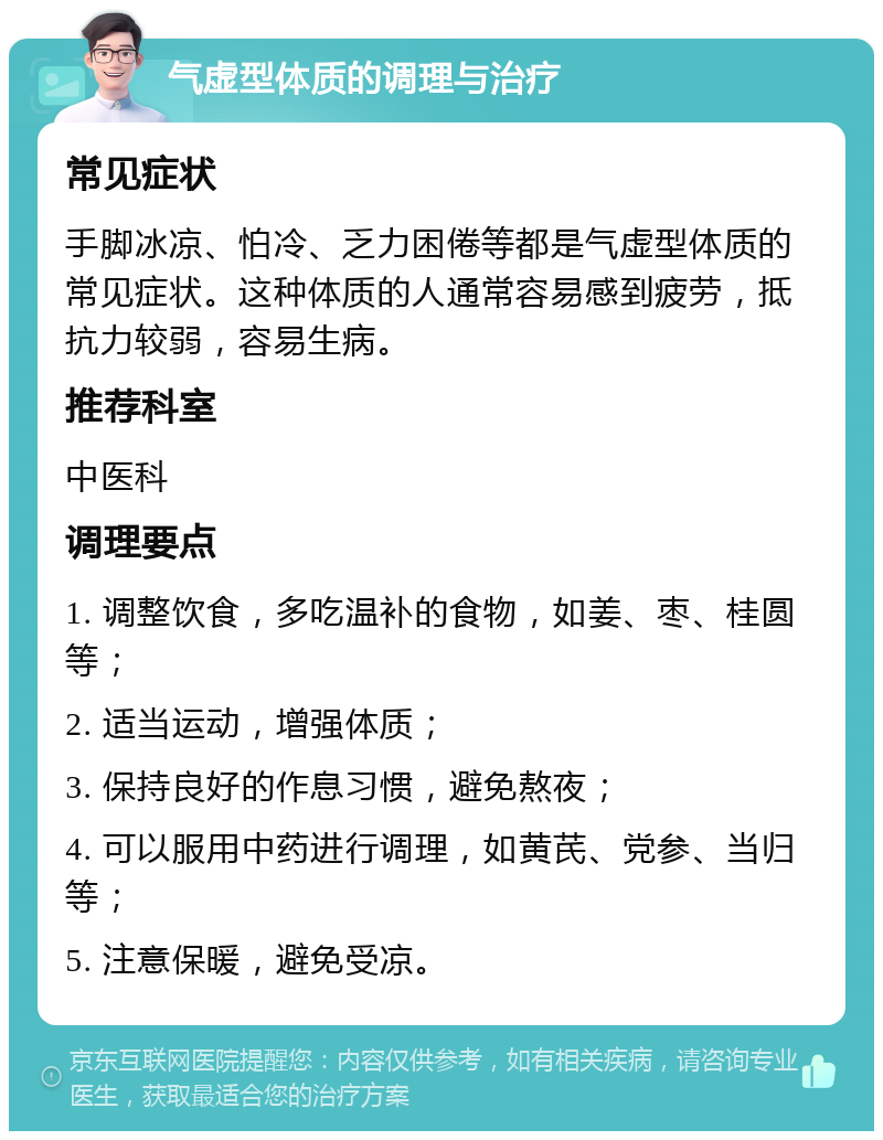 气虚型体质的调理与治疗 常见症状 手脚冰凉、怕冷、乏力困倦等都是气虚型体质的常见症状。这种体质的人通常容易感到疲劳，抵抗力较弱，容易生病。 推荐科室 中医科 调理要点 1. 调整饮食，多吃温补的食物，如姜、枣、桂圆等； 2. 适当运动，增强体质； 3. 保持良好的作息习惯，避免熬夜； 4. 可以服用中药进行调理，如黄芪、党参、当归等； 5. 注意保暖，避免受凉。