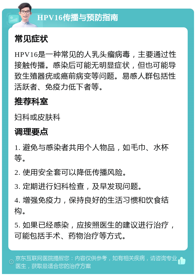 HPV16传播与预防指南 常见症状 HPV16是一种常见的人乳头瘤病毒，主要通过性接触传播。感染后可能无明显症状，但也可能导致生殖器疣或癌前病变等问题。易感人群包括性活跃者、免疫力低下者等。 推荐科室 妇科或皮肤科 调理要点 1. 避免与感染者共用个人物品，如毛巾、水杯等。 2. 使用安全套可以降低传播风险。 3. 定期进行妇科检查，及早发现问题。 4. 增强免疫力，保持良好的生活习惯和饮食结构。 5. 如果已经感染，应按照医生的建议进行治疗，可能包括手术、药物治疗等方式。