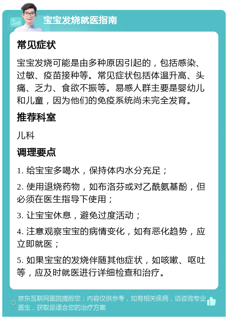 宝宝发烧就医指南 常见症状 宝宝发烧可能是由多种原因引起的，包括感染、过敏、疫苗接种等。常见症状包括体温升高、头痛、乏力、食欲不振等。易感人群主要是婴幼儿和儿童，因为他们的免疫系统尚未完全发育。 推荐科室 儿科 调理要点 1. 给宝宝多喝水，保持体内水分充足； 2. 使用退烧药物，如布洛芬或对乙酰氨基酚，但必须在医生指导下使用； 3. 让宝宝休息，避免过度活动； 4. 注意观察宝宝的病情变化，如有恶化趋势，应立即就医； 5. 如果宝宝的发烧伴随其他症状，如咳嗽、呕吐等，应及时就医进行详细检查和治疗。