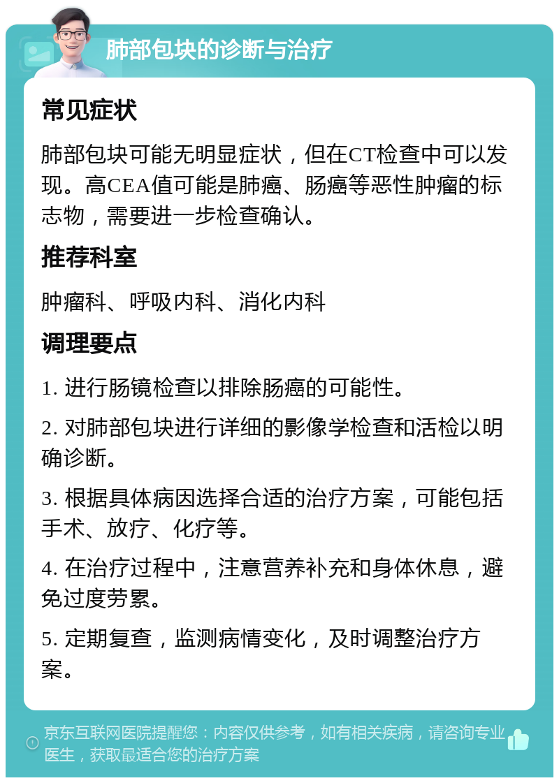 肺部包块的诊断与治疗 常见症状 肺部包块可能无明显症状，但在CT检查中可以发现。高CEA值可能是肺癌、肠癌等恶性肿瘤的标志物，需要进一步检查确认。 推荐科室 肿瘤科、呼吸内科、消化内科 调理要点 1. 进行肠镜检查以排除肠癌的可能性。 2. 对肺部包块进行详细的影像学检查和活检以明确诊断。 3. 根据具体病因选择合适的治疗方案，可能包括手术、放疗、化疗等。 4. 在治疗过程中，注意营养补充和身体休息，避免过度劳累。 5. 定期复查，监测病情变化，及时调整治疗方案。