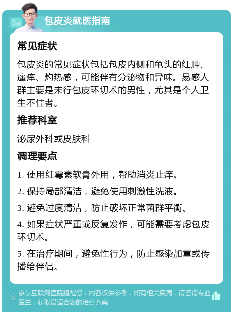 包皮炎就医指南 常见症状 包皮炎的常见症状包括包皮内侧和龟头的红肿、瘙痒、灼热感，可能伴有分泌物和异味。易感人群主要是未行包皮环切术的男性，尤其是个人卫生不佳者。 推荐科室 泌尿外科或皮肤科 调理要点 1. 使用红霉素软膏外用，帮助消炎止痒。 2. 保持局部清洁，避免使用刺激性洗液。 3. 避免过度清洁，防止破坏正常菌群平衡。 4. 如果症状严重或反复发作，可能需要考虑包皮环切术。 5. 在治疗期间，避免性行为，防止感染加重或传播给伴侣。