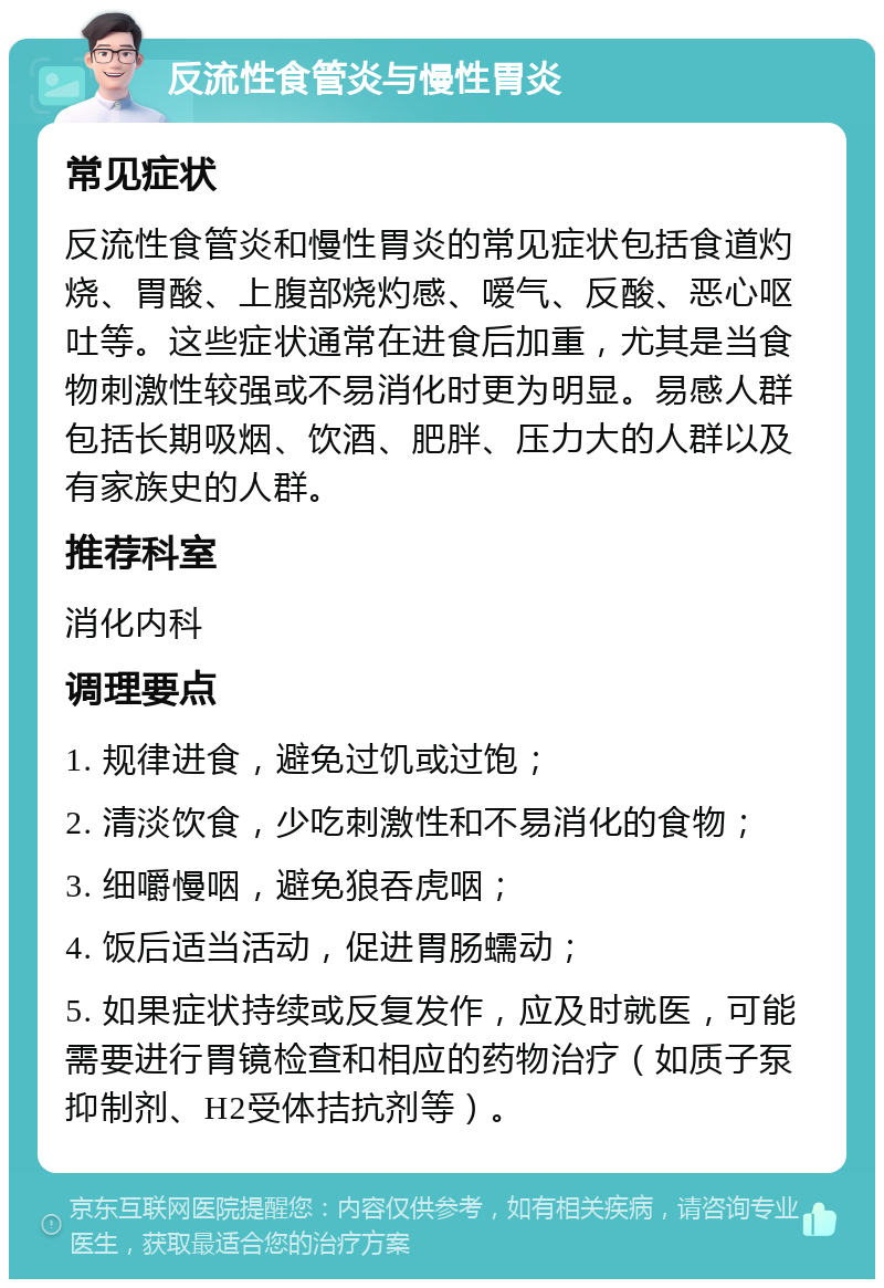 反流性食管炎与慢性胃炎 常见症状 反流性食管炎和慢性胃炎的常见症状包括食道灼烧、胃酸、上腹部烧灼感、嗳气、反酸、恶心呕吐等。这些症状通常在进食后加重，尤其是当食物刺激性较强或不易消化时更为明显。易感人群包括长期吸烟、饮酒、肥胖、压力大的人群以及有家族史的人群。 推荐科室 消化内科 调理要点 1. 规律进食，避免过饥或过饱； 2. 清淡饮食，少吃刺激性和不易消化的食物； 3. 细嚼慢咽，避免狼吞虎咽； 4. 饭后适当活动，促进胃肠蠕动； 5. 如果症状持续或反复发作，应及时就医，可能需要进行胃镜检查和相应的药物治疗（如质子泵抑制剂、H2受体拮抗剂等）。