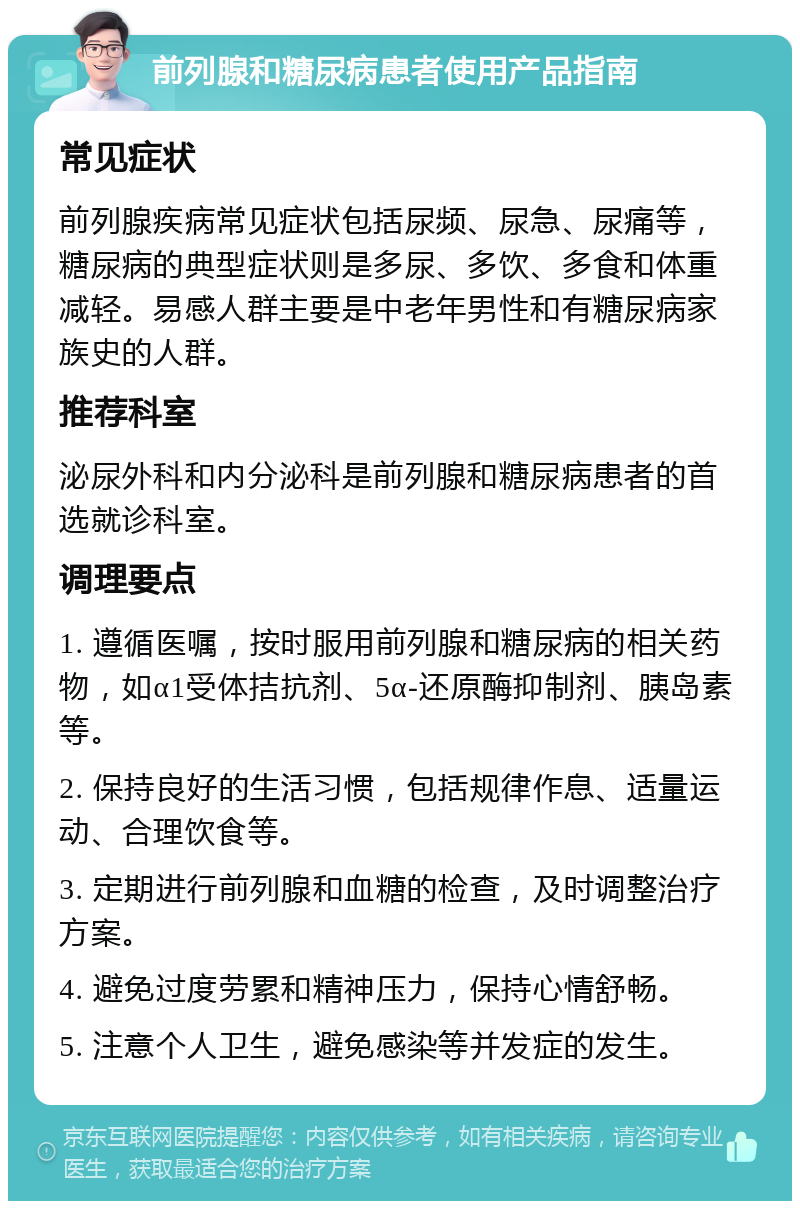 前列腺和糖尿病患者使用产品指南 常见症状 前列腺疾病常见症状包括尿频、尿急、尿痛等，糖尿病的典型症状则是多尿、多饮、多食和体重减轻。易感人群主要是中老年男性和有糖尿病家族史的人群。 推荐科室 泌尿外科和内分泌科是前列腺和糖尿病患者的首选就诊科室。 调理要点 1. 遵循医嘱，按时服用前列腺和糖尿病的相关药物，如α1受体拮抗剂、5α-还原酶抑制剂、胰岛素等。 2. 保持良好的生活习惯，包括规律作息、适量运动、合理饮食等。 3. 定期进行前列腺和血糖的检查，及时调整治疗方案。 4. 避免过度劳累和精神压力，保持心情舒畅。 5. 注意个人卫生，避免感染等并发症的发生。