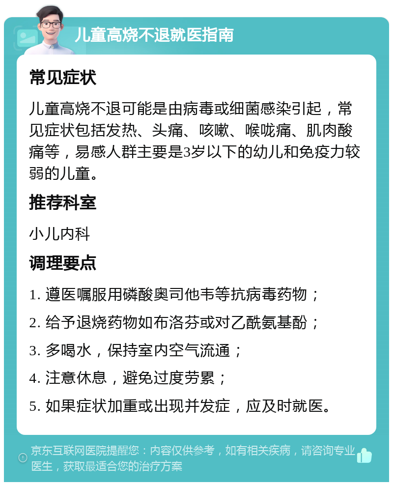 儿童高烧不退就医指南 常见症状 儿童高烧不退可能是由病毒或细菌感染引起，常见症状包括发热、头痛、咳嗽、喉咙痛、肌肉酸痛等，易感人群主要是3岁以下的幼儿和免疫力较弱的儿童。 推荐科室 小儿内科 调理要点 1. 遵医嘱服用磷酸奥司他韦等抗病毒药物； 2. 给予退烧药物如布洛芬或对乙酰氨基酚； 3. 多喝水，保持室内空气流通； 4. 注意休息，避免过度劳累； 5. 如果症状加重或出现并发症，应及时就医。