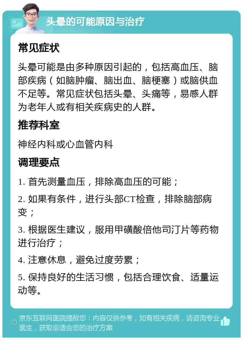 头晕的可能原因与治疗 常见症状 头晕可能是由多种原因引起的，包括高血压、脑部疾病（如脑肿瘤、脑出血、脑梗塞）或脑供血不足等。常见症状包括头晕、头痛等，易感人群为老年人或有相关疾病史的人群。 推荐科室 神经内科或心血管内科 调理要点 1. 首先测量血压，排除高血压的可能； 2. 如果有条件，进行头部CT检查，排除脑部病变； 3. 根据医生建议，服用甲磺酸倍他司汀片等药物进行治疗； 4. 注意休息，避免过度劳累； 5. 保持良好的生活习惯，包括合理饮食、适量运动等。