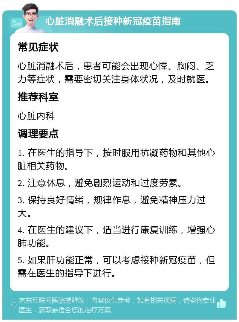 心脏消融术后接种新冠疫苗指南 常见症状 心脏消融术后，患者可能会出现心悸、胸闷、乏力等症状，需要密切关注身体状况，及时就医。 推荐科室 心脏内科 调理要点 1. 在医生的指导下，按时服用抗凝药物和其他心脏相关药物。 2. 注意休息，避免剧烈运动和过度劳累。 3. 保持良好情绪，规律作息，避免精神压力过大。 4. 在医生的建议下，适当进行康复训练，增强心肺功能。 5. 如果肝功能正常，可以考虑接种新冠疫苗，但需在医生的指导下进行。