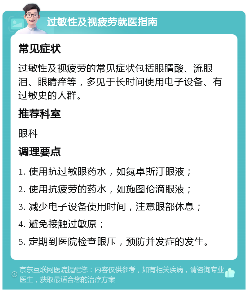 过敏性及视疲劳就医指南 常见症状 过敏性及视疲劳的常见症状包括眼睛酸、流眼泪、眼睛痒等，多见于长时间使用电子设备、有过敏史的人群。 推荐科室 眼科 调理要点 1. 使用抗过敏眼药水，如氮卓斯汀眼液； 2. 使用抗疲劳的药水，如施图伦滴眼液； 3. 减少电子设备使用时间，注意眼部休息； 4. 避免接触过敏原； 5. 定期到医院检查眼压，预防并发症的发生。