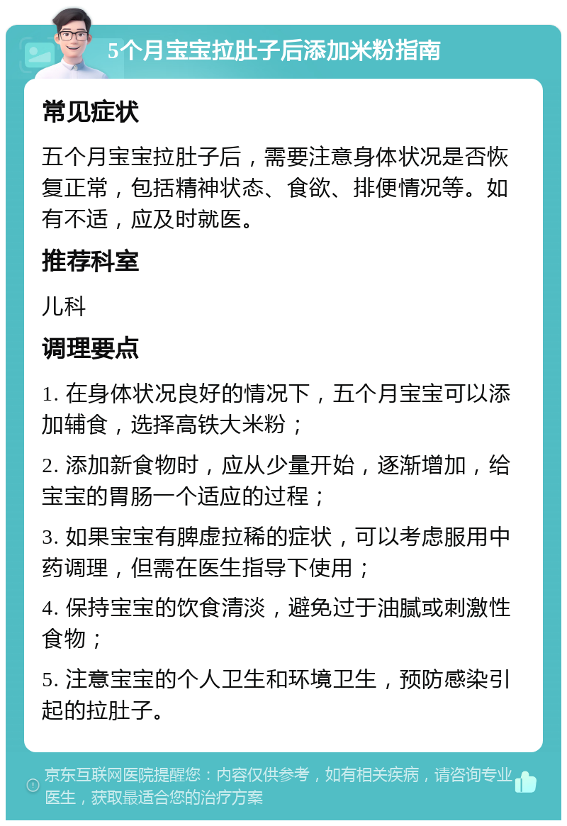 5个月宝宝拉肚子后添加米粉指南 常见症状 五个月宝宝拉肚子后，需要注意身体状况是否恢复正常，包括精神状态、食欲、排便情况等。如有不适，应及时就医。 推荐科室 儿科 调理要点 1. 在身体状况良好的情况下，五个月宝宝可以添加辅食，选择高铁大米粉； 2. 添加新食物时，应从少量开始，逐渐增加，给宝宝的胃肠一个适应的过程； 3. 如果宝宝有脾虚拉稀的症状，可以考虑服用中药调理，但需在医生指导下使用； 4. 保持宝宝的饮食清淡，避免过于油腻或刺激性食物； 5. 注意宝宝的个人卫生和环境卫生，预防感染引起的拉肚子。