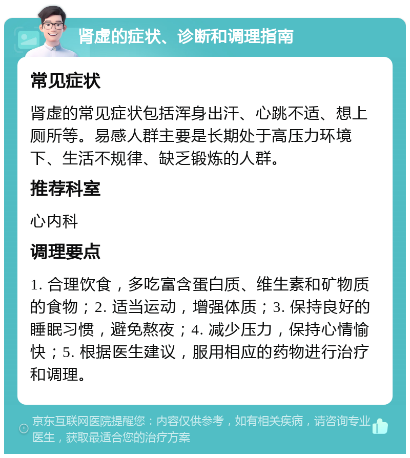 肾虚的症状、诊断和调理指南 常见症状 肾虚的常见症状包括浑身出汗、心跳不适、想上厕所等。易感人群主要是长期处于高压力环境下、生活不规律、缺乏锻炼的人群。 推荐科室 心内科 调理要点 1. 合理饮食，多吃富含蛋白质、维生素和矿物质的食物；2. 适当运动，增强体质；3. 保持良好的睡眠习惯，避免熬夜；4. 减少压力，保持心情愉快；5. 根据医生建议，服用相应的药物进行治疗和调理。