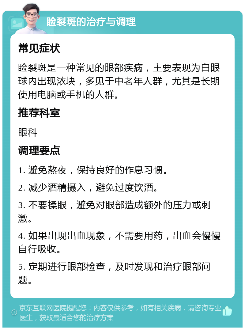 睑裂斑的治疗与调理 常见症状 睑裂斑是一种常见的眼部疾病，主要表现为白眼球内出现浓块，多见于中老年人群，尤其是长期使用电脑或手机的人群。 推荐科室 眼科 调理要点 1. 避免熬夜，保持良好的作息习惯。 2. 减少酒精摄入，避免过度饮酒。 3. 不要揉眼，避免对眼部造成额外的压力或刺激。 4. 如果出现出血现象，不需要用药，出血会慢慢自行吸收。 5. 定期进行眼部检查，及时发现和治疗眼部问题。