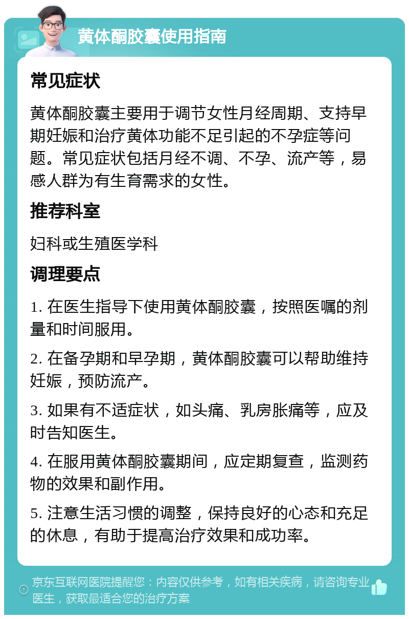 黄体酮胶囊使用指南 常见症状 黄体酮胶囊主要用于调节女性月经周期、支持早期妊娠和治疗黄体功能不足引起的不孕症等问题。常见症状包括月经不调、不孕、流产等，易感人群为有生育需求的女性。 推荐科室 妇科或生殖医学科 调理要点 1. 在医生指导下使用黄体酮胶囊，按照医嘱的剂量和时间服用。 2. 在备孕期和早孕期，黄体酮胶囊可以帮助维持妊娠，预防流产。 3. 如果有不适症状，如头痛、乳房胀痛等，应及时告知医生。 4. 在服用黄体酮胶囊期间，应定期复查，监测药物的效果和副作用。 5. 注意生活习惯的调整，保持良好的心态和充足的休息，有助于提高治疗效果和成功率。