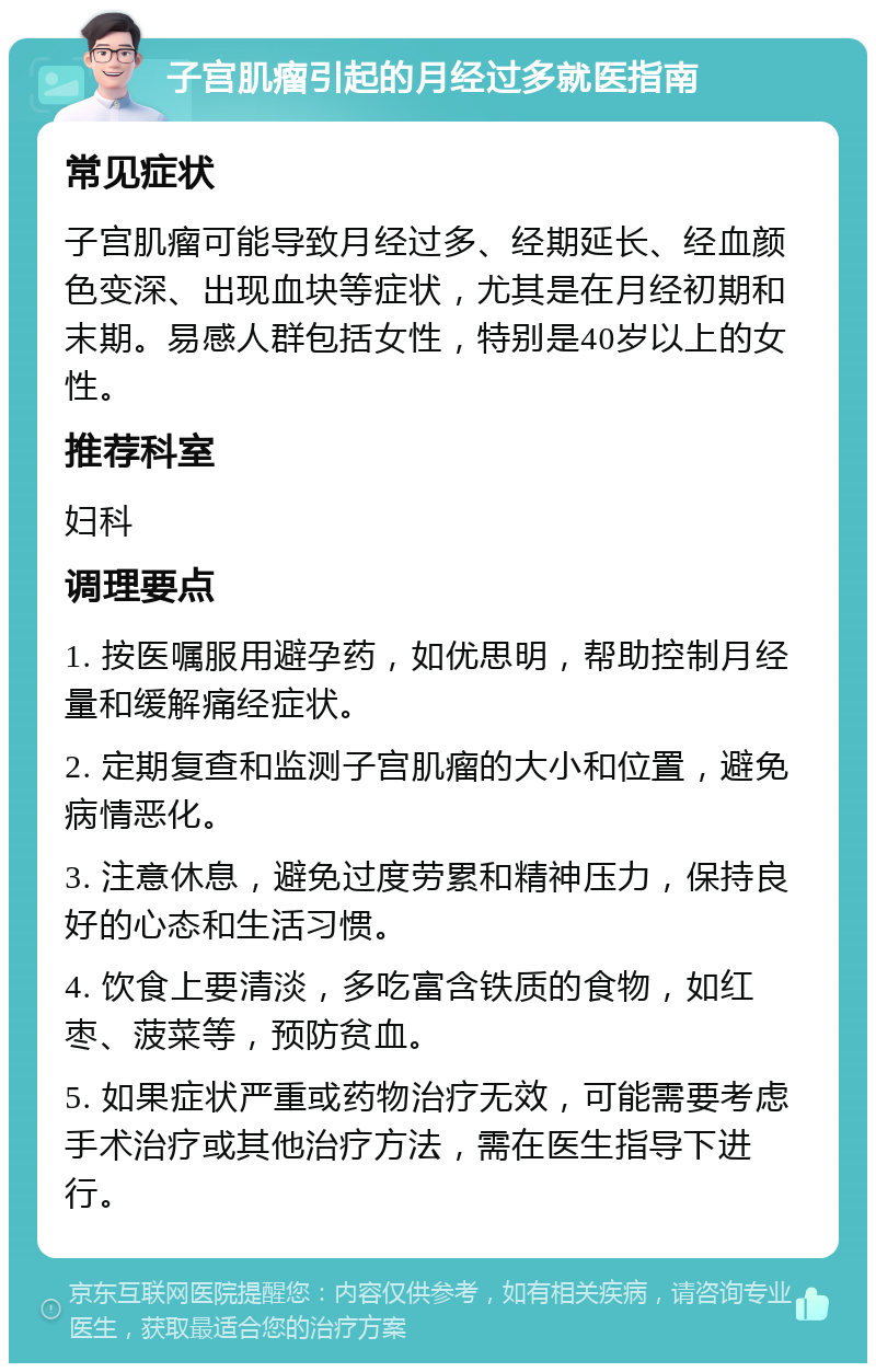 子宫肌瘤引起的月经过多就医指南 常见症状 子宫肌瘤可能导致月经过多、经期延长、经血颜色变深、出现血块等症状，尤其是在月经初期和末期。易感人群包括女性，特别是40岁以上的女性。 推荐科室 妇科 调理要点 1. 按医嘱服用避孕药，如优思明，帮助控制月经量和缓解痛经症状。 2. 定期复查和监测子宫肌瘤的大小和位置，避免病情恶化。 3. 注意休息，避免过度劳累和精神压力，保持良好的心态和生活习惯。 4. 饮食上要清淡，多吃富含铁质的食物，如红枣、菠菜等，预防贫血。 5. 如果症状严重或药物治疗无效，可能需要考虑手术治疗或其他治疗方法，需在医生指导下进行。