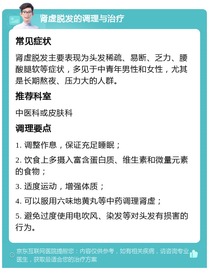 肾虚脱发的调理与治疗 常见症状 肾虚脱发主要表现为头发稀疏、易断、乏力、腰酸腿软等症状，多见于中青年男性和女性，尤其是长期熬夜、压力大的人群。 推荐科室 中医科或皮肤科 调理要点 1. 调整作息，保证充足睡眠； 2. 饮食上多摄入富含蛋白质、维生素和微量元素的食物； 3. 适度运动，增强体质； 4. 可以服用六味地黄丸等中药调理肾虚； 5. 避免过度使用电吹风、染发等对头发有损害的行为。