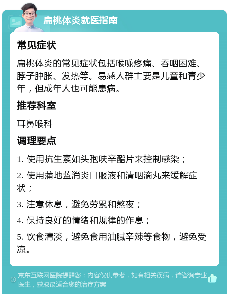 扁桃体炎就医指南 常见症状 扁桃体炎的常见症状包括喉咙疼痛、吞咽困难、脖子肿胀、发热等。易感人群主要是儿童和青少年，但成年人也可能患病。 推荐科室 耳鼻喉科 调理要点 1. 使用抗生素如头孢呋辛酯片来控制感染； 2. 使用蒲地蓝消炎口服液和清咽滴丸来缓解症状； 3. 注意休息，避免劳累和熬夜； 4. 保持良好的情绪和规律的作息； 5. 饮食清淡，避免食用油腻辛辣等食物，避免受凉。