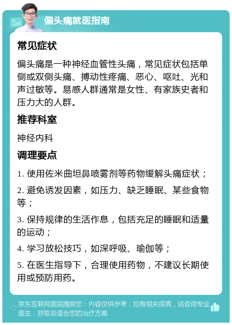 偏头痛就医指南 常见症状 偏头痛是一种神经血管性头痛，常见症状包括单侧或双侧头痛、搏动性疼痛、恶心、呕吐、光和声过敏等。易感人群通常是女性、有家族史者和压力大的人群。 推荐科室 神经内科 调理要点 1. 使用佐米曲坦鼻喷雾剂等药物缓解头痛症状； 2. 避免诱发因素，如压力、缺乏睡眠、某些食物等； 3. 保持规律的生活作息，包括充足的睡眠和适量的运动； 4. 学习放松技巧，如深呼吸、瑜伽等； 5. 在医生指导下，合理使用药物，不建议长期使用或预防用药。