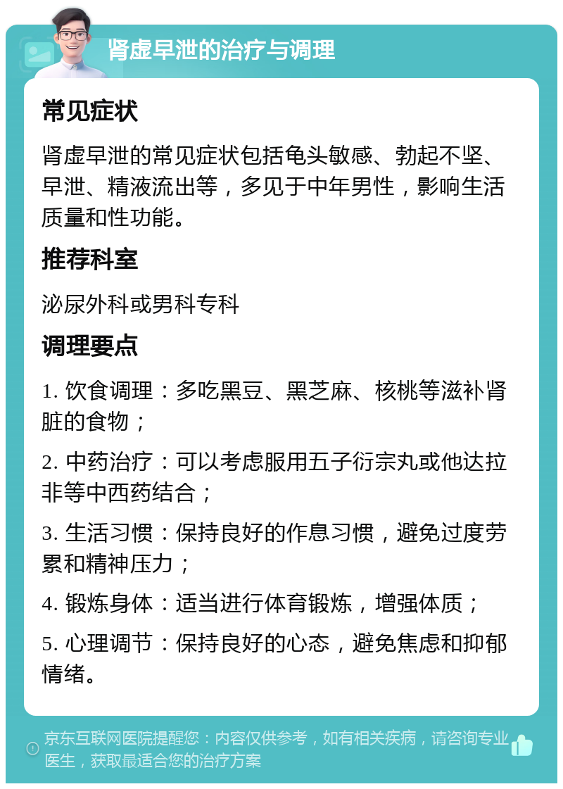 肾虚早泄的治疗与调理 常见症状 肾虚早泄的常见症状包括龟头敏感、勃起不坚、早泄、精液流出等，多见于中年男性，影响生活质量和性功能。 推荐科室 泌尿外科或男科专科 调理要点 1. 饮食调理：多吃黑豆、黑芝麻、核桃等滋补肾脏的食物； 2. 中药治疗：可以考虑服用五子衍宗丸或他达拉非等中西药结合； 3. 生活习惯：保持良好的作息习惯，避免过度劳累和精神压力； 4. 锻炼身体：适当进行体育锻炼，增强体质； 5. 心理调节：保持良好的心态，避免焦虑和抑郁情绪。