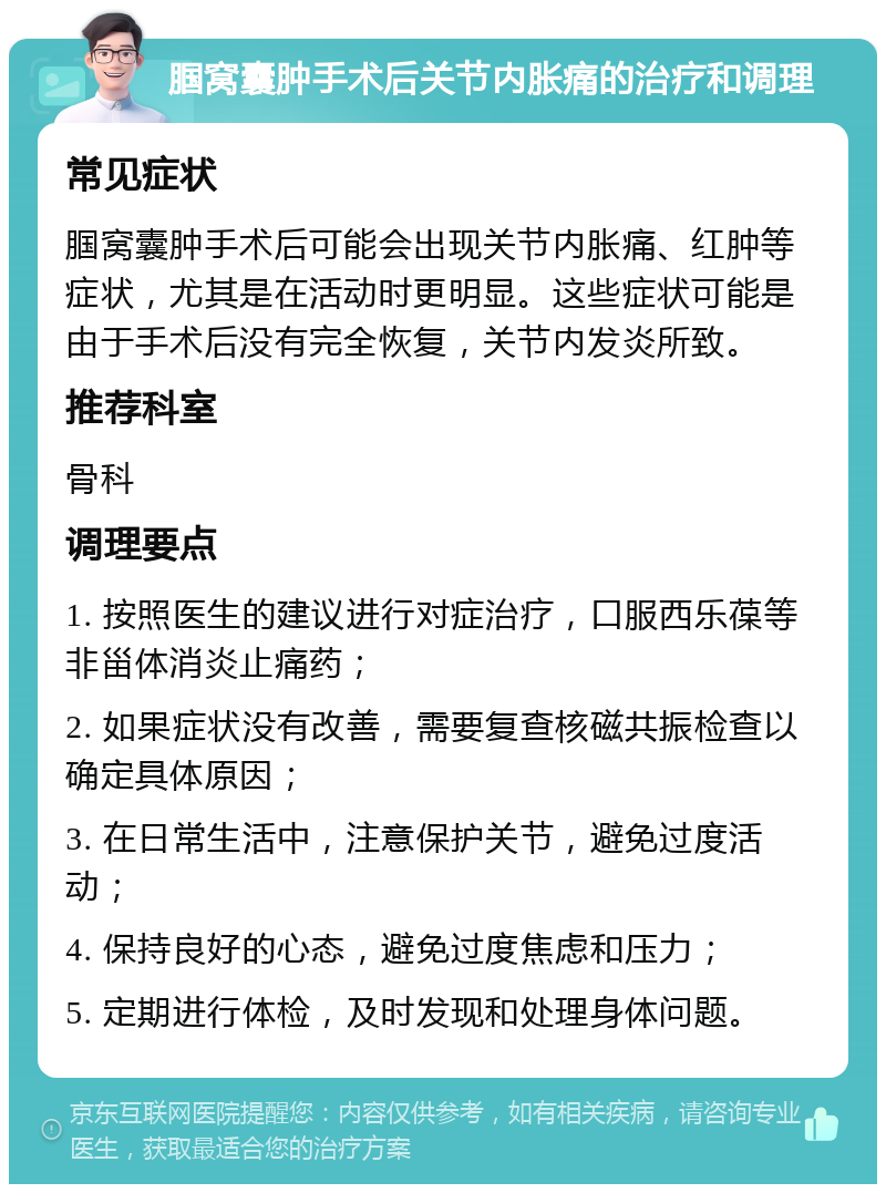 腘窝囊肿手术后关节内胀痛的治疗和调理 常见症状 腘窝囊肿手术后可能会出现关节内胀痛、红肿等症状，尤其是在活动时更明显。这些症状可能是由于手术后没有完全恢复，关节内发炎所致。 推荐科室 骨科 调理要点 1. 按照医生的建议进行对症治疗，口服西乐葆等非甾体消炎止痛药； 2. 如果症状没有改善，需要复查核磁共振检查以确定具体原因； 3. 在日常生活中，注意保护关节，避免过度活动； 4. 保持良好的心态，避免过度焦虑和压力； 5. 定期进行体检，及时发现和处理身体问题。