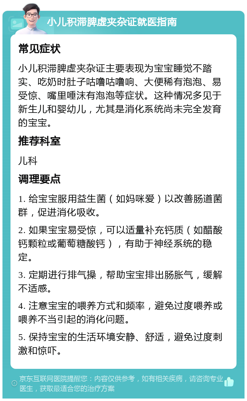 小儿积滞脾虚夹杂证就医指南 常见症状 小儿积滞脾虚夹杂证主要表现为宝宝睡觉不踏实、吃奶时肚子咕噜咕噜响、大便稀有泡泡、易受惊、嘴里唾沫有泡泡等症状。这种情况多见于新生儿和婴幼儿，尤其是消化系统尚未完全发育的宝宝。 推荐科室 儿科 调理要点 1. 给宝宝服用益生菌（如妈咪爱）以改善肠道菌群，促进消化吸收。 2. 如果宝宝易受惊，可以适量补充钙质（如醋酸钙颗粒或葡萄糖酸钙），有助于神经系统的稳定。 3. 定期进行排气操，帮助宝宝排出肠胀气，缓解不适感。 4. 注意宝宝的喂养方式和频率，避免过度喂养或喂养不当引起的消化问题。 5. 保持宝宝的生活环境安静、舒适，避免过度刺激和惊吓。