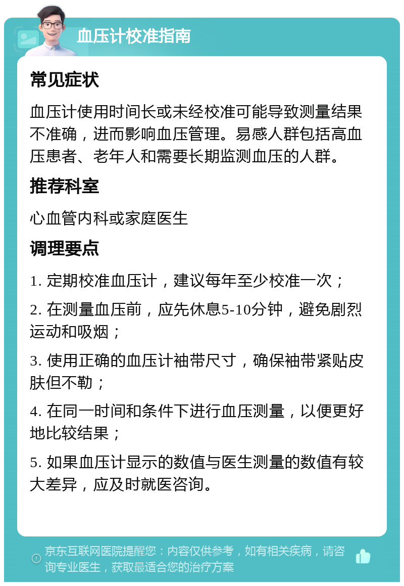 血压计校准指南 常见症状 血压计使用时间长或未经校准可能导致测量结果不准确，进而影响血压管理。易感人群包括高血压患者、老年人和需要长期监测血压的人群。 推荐科室 心血管内科或家庭医生 调理要点 1. 定期校准血压计，建议每年至少校准一次； 2. 在测量血压前，应先休息5-10分钟，避免剧烈运动和吸烟； 3. 使用正确的血压计袖带尺寸，确保袖带紧贴皮肤但不勒； 4. 在同一时间和条件下进行血压测量，以便更好地比较结果； 5. 如果血压计显示的数值与医生测量的数值有较大差异，应及时就医咨询。