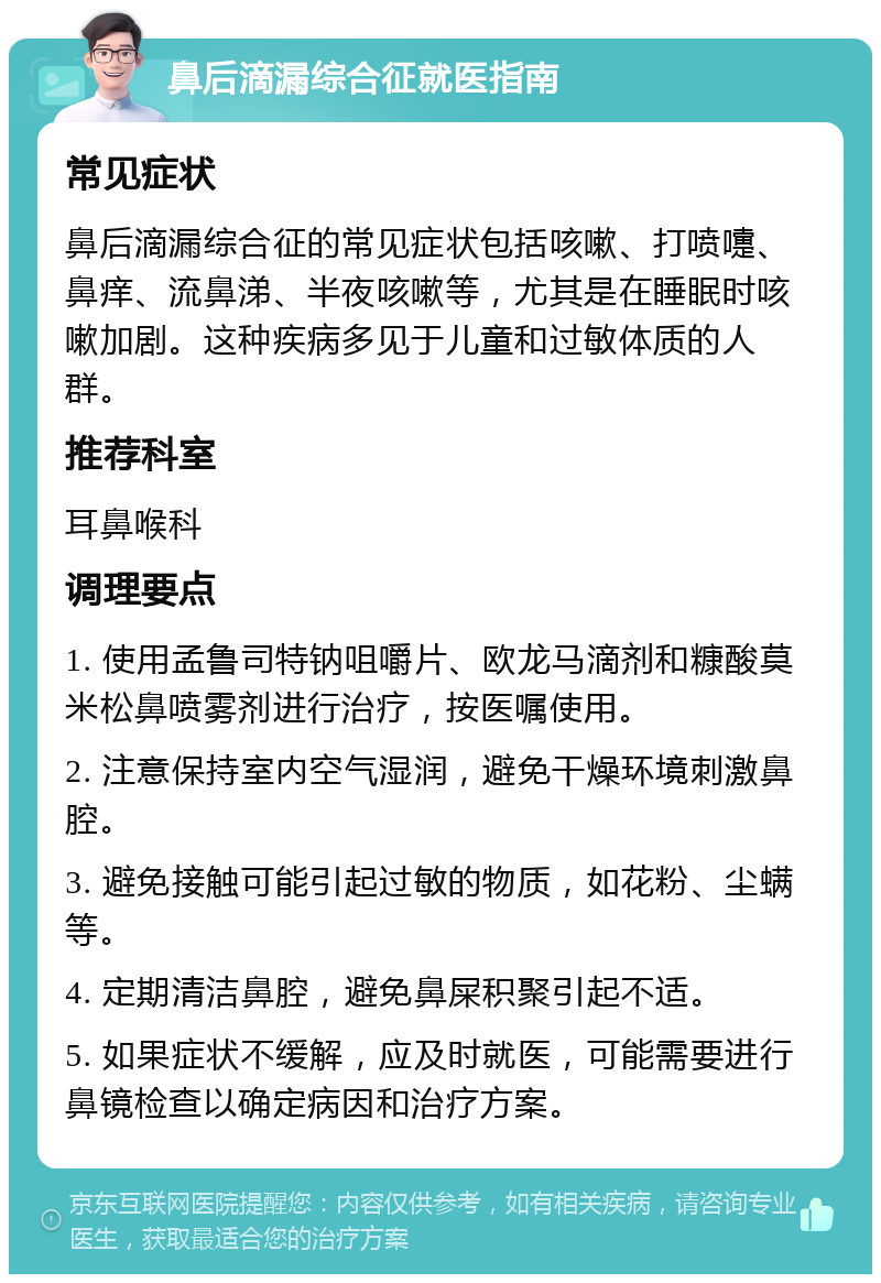 鼻后滴漏综合征就医指南 常见症状 鼻后滴漏综合征的常见症状包括咳嗽、打喷嚏、鼻痒、流鼻涕、半夜咳嗽等，尤其是在睡眠时咳嗽加剧。这种疾病多见于儿童和过敏体质的人群。 推荐科室 耳鼻喉科 调理要点 1. 使用孟鲁司特钠咀嚼片、欧龙马滴剂和糠酸莫米松鼻喷雾剂进行治疗，按医嘱使用。 2. 注意保持室内空气湿润，避免干燥环境刺激鼻腔。 3. 避免接触可能引起过敏的物质，如花粉、尘螨等。 4. 定期清洁鼻腔，避免鼻屎积聚引起不适。 5. 如果症状不缓解，应及时就医，可能需要进行鼻镜检查以确定病因和治疗方案。