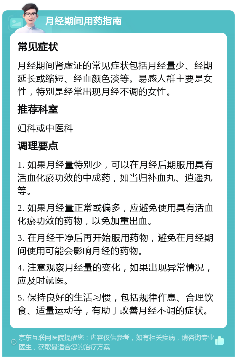 月经期间用药指南 常见症状 月经期间肾虚证的常见症状包括月经量少、经期延长或缩短、经血颜色淡等。易感人群主要是女性，特别是经常出现月经不调的女性。 推荐科室 妇科或中医科 调理要点 1. 如果月经量特别少，可以在月经后期服用具有活血化瘀功效的中成药，如当归补血丸、逍遥丸等。 2. 如果月经量正常或偏多，应避免使用具有活血化瘀功效的药物，以免加重出血。 3. 在月经干净后再开始服用药物，避免在月经期间使用可能会影响月经的药物。 4. 注意观察月经量的变化，如果出现异常情况，应及时就医。 5. 保持良好的生活习惯，包括规律作息、合理饮食、适量运动等，有助于改善月经不调的症状。