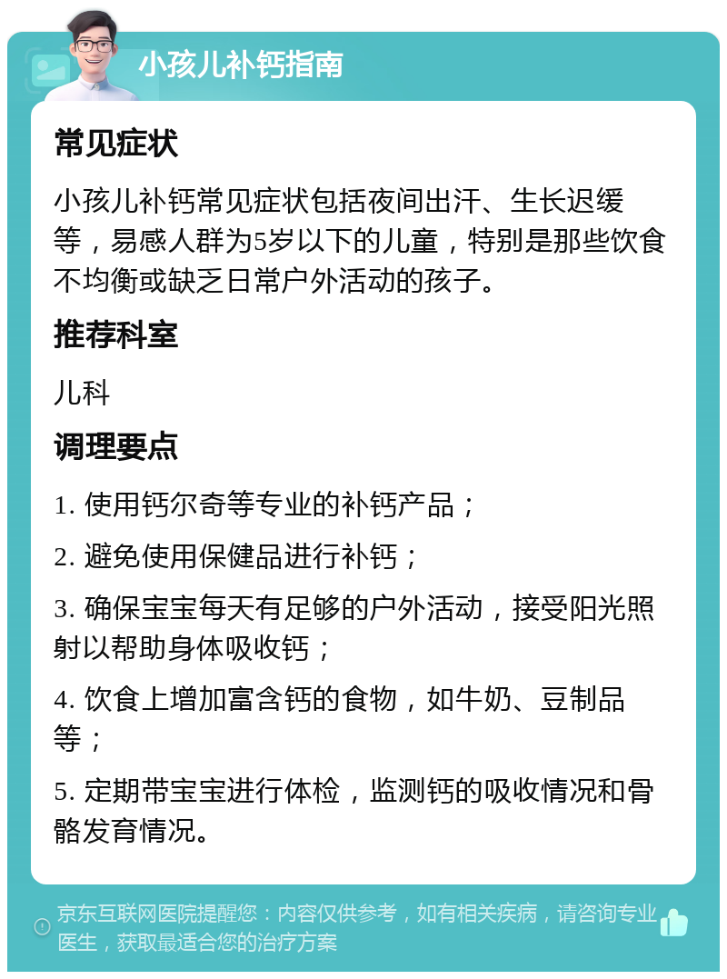 小孩儿补钙指南 常见症状 小孩儿补钙常见症状包括夜间出汗、生长迟缓等，易感人群为5岁以下的儿童，特别是那些饮食不均衡或缺乏日常户外活动的孩子。 推荐科室 儿科 调理要点 1. 使用钙尔奇等专业的补钙产品； 2. 避免使用保健品进行补钙； 3. 确保宝宝每天有足够的户外活动，接受阳光照射以帮助身体吸收钙； 4. 饮食上增加富含钙的食物，如牛奶、豆制品等； 5. 定期带宝宝进行体检，监测钙的吸收情况和骨骼发育情况。