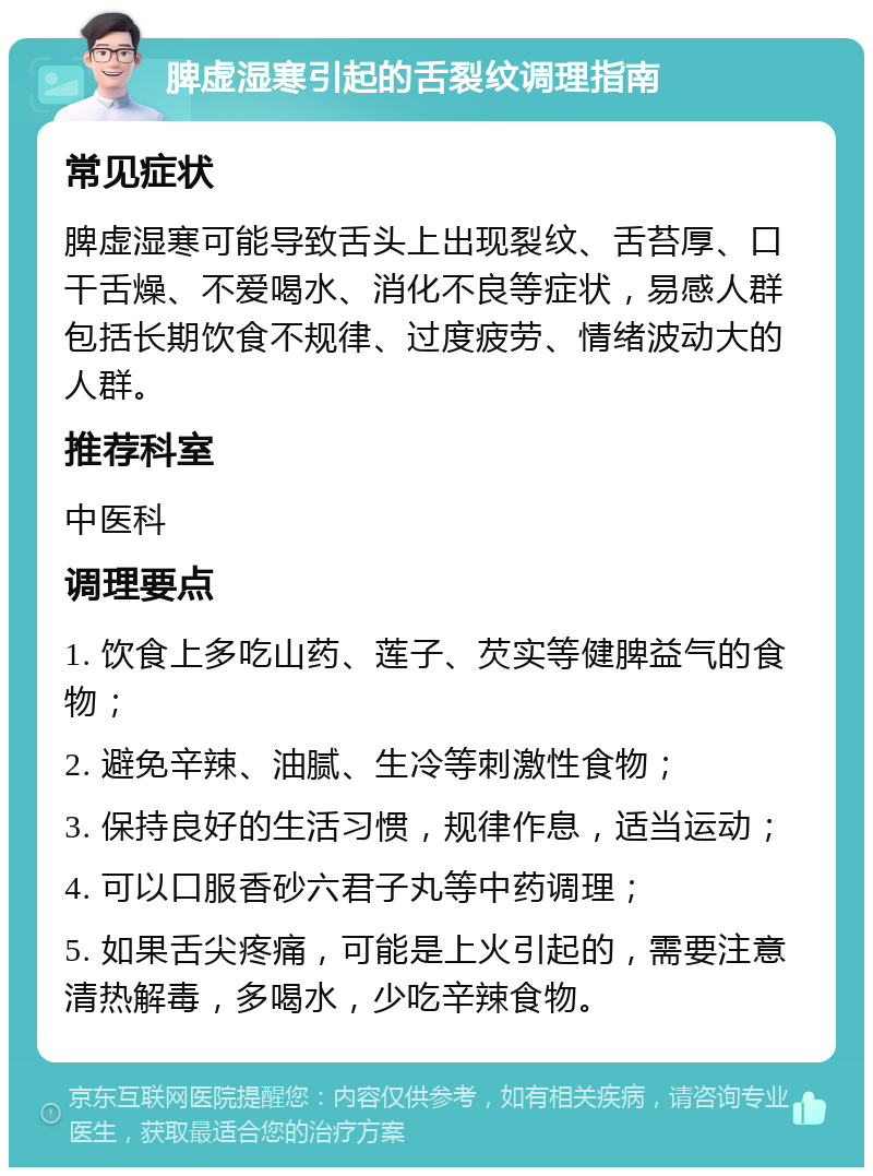 脾虚湿寒引起的舌裂纹调理指南 常见症状 脾虚湿寒可能导致舌头上出现裂纹、舌苔厚、口干舌燥、不爱喝水、消化不良等症状，易感人群包括长期饮食不规律、过度疲劳、情绪波动大的人群。 推荐科室 中医科 调理要点 1. 饮食上多吃山药、莲子、芡实等健脾益气的食物； 2. 避免辛辣、油腻、生冷等刺激性食物； 3. 保持良好的生活习惯，规律作息，适当运动； 4. 可以口服香砂六君子丸等中药调理； 5. 如果舌尖疼痛，可能是上火引起的，需要注意清热解毒，多喝水，少吃辛辣食物。