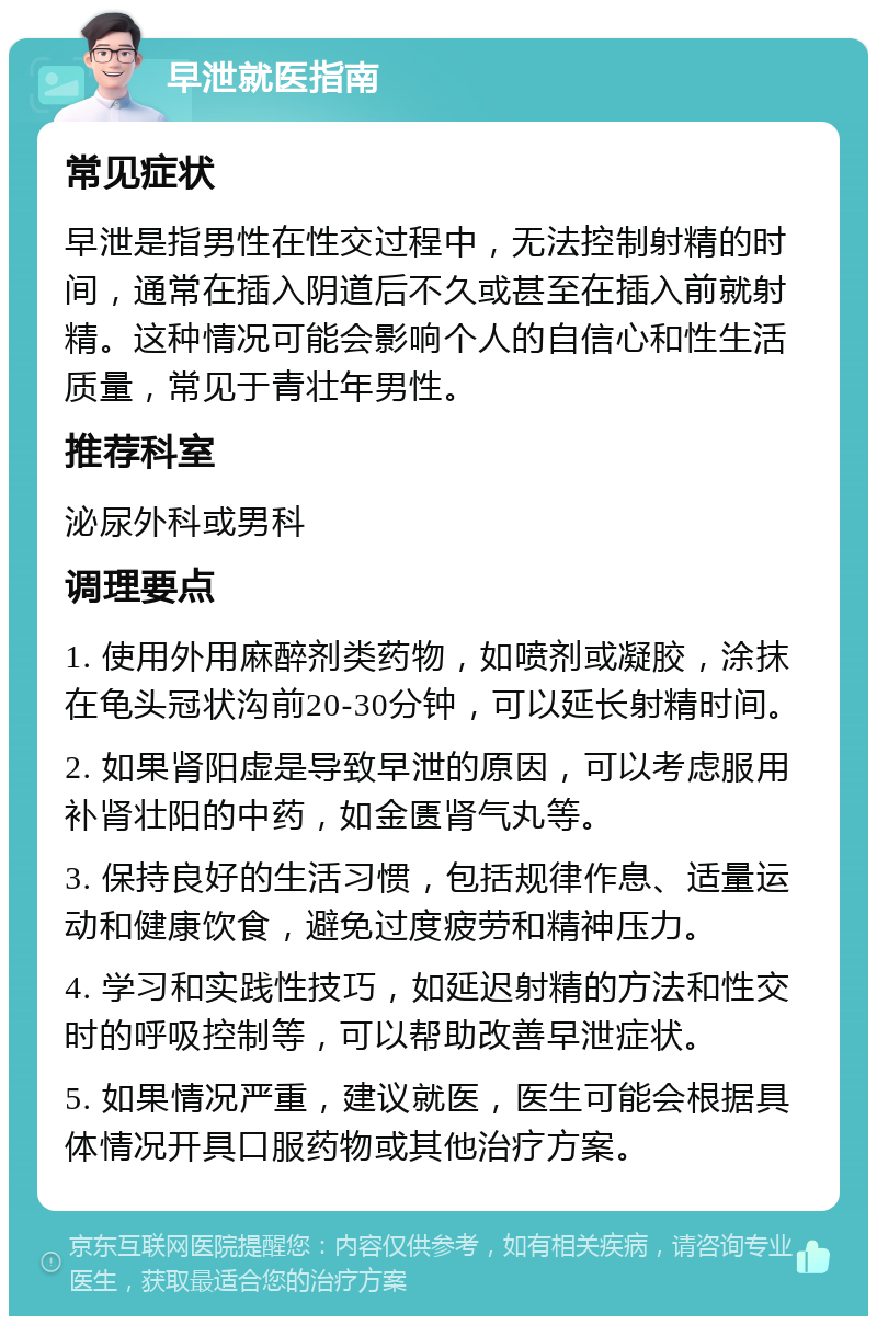 早泄就医指南 常见症状 早泄是指男性在性交过程中，无法控制射精的时间，通常在插入阴道后不久或甚至在插入前就射精。这种情况可能会影响个人的自信心和性生活质量，常见于青壮年男性。 推荐科室 泌尿外科或男科 调理要点 1. 使用外用麻醉剂类药物，如喷剂或凝胶，涂抹在龟头冠状沟前20-30分钟，可以延长射精时间。 2. 如果肾阳虚是导致早泄的原因，可以考虑服用补肾壮阳的中药，如金匮肾气丸等。 3. 保持良好的生活习惯，包括规律作息、适量运动和健康饮食，避免过度疲劳和精神压力。 4. 学习和实践性技巧，如延迟射精的方法和性交时的呼吸控制等，可以帮助改善早泄症状。 5. 如果情况严重，建议就医，医生可能会根据具体情况开具口服药物或其他治疗方案。