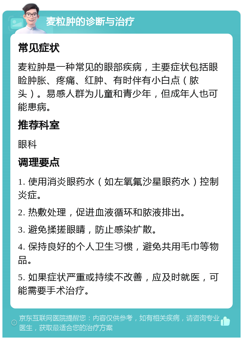 麦粒肿的诊断与治疗 常见症状 麦粒肿是一种常见的眼部疾病，主要症状包括眼睑肿胀、疼痛、红肿、有时伴有小白点（脓头）。易感人群为儿童和青少年，但成年人也可能患病。 推荐科室 眼科 调理要点 1. 使用消炎眼药水（如左氧氟沙星眼药水）控制炎症。 2. 热敷处理，促进血液循环和脓液排出。 3. 避免揉搓眼睛，防止感染扩散。 4. 保持良好的个人卫生习惯，避免共用毛巾等物品。 5. 如果症状严重或持续不改善，应及时就医，可能需要手术治疗。