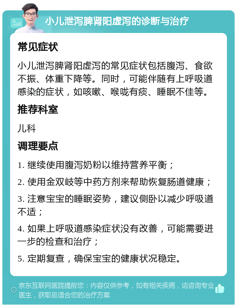 小儿泄泻脾肾阳虚泻的诊断与治疗 常见症状 小儿泄泻脾肾阳虚泻的常见症状包括腹泻、食欲不振、体重下降等。同时，可能伴随有上呼吸道感染的症状，如咳嗽、喉咙有痰、睡眠不佳等。 推荐科室 儿科 调理要点 1. 继续使用腹泻奶粉以维持营养平衡； 2. 使用金双岐等中药方剂来帮助恢复肠道健康； 3. 注意宝宝的睡眠姿势，建议侧卧以减少呼吸道不适； 4. 如果上呼吸道感染症状没有改善，可能需要进一步的检查和治疗； 5. 定期复查，确保宝宝的健康状况稳定。