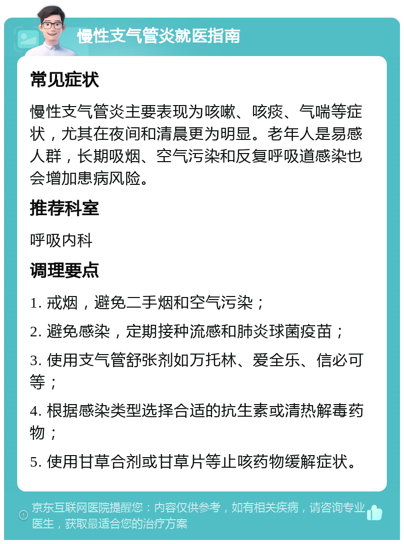 慢性支气管炎就医指南 常见症状 慢性支气管炎主要表现为咳嗽、咳痰、气喘等症状，尤其在夜间和清晨更为明显。老年人是易感人群，长期吸烟、空气污染和反复呼吸道感染也会增加患病风险。 推荐科室 呼吸内科 调理要点 1. 戒烟，避免二手烟和空气污染； 2. 避免感染，定期接种流感和肺炎球菌疫苗； 3. 使用支气管舒张剂如万托林、爱全乐、信必可等； 4. 根据感染类型选择合适的抗生素或清热解毒药物； 5. 使用甘草合剂或甘草片等止咳药物缓解症状。