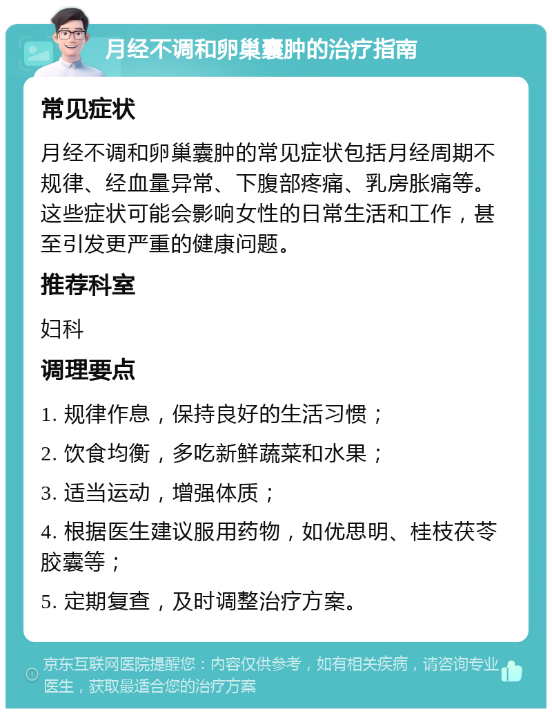 月经不调和卵巢囊肿的治疗指南 常见症状 月经不调和卵巢囊肿的常见症状包括月经周期不规律、经血量异常、下腹部疼痛、乳房胀痛等。这些症状可能会影响女性的日常生活和工作，甚至引发更严重的健康问题。 推荐科室 妇科 调理要点 1. 规律作息，保持良好的生活习惯； 2. 饮食均衡，多吃新鲜蔬菜和水果； 3. 适当运动，增强体质； 4. 根据医生建议服用药物，如优思明、桂枝茯苓胶囊等； 5. 定期复查，及时调整治疗方案。