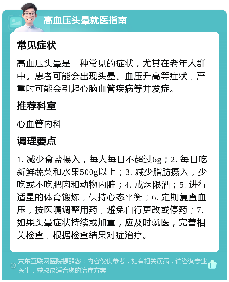 高血压头晕就医指南 常见症状 高血压头晕是一种常见的症状，尤其在老年人群中。患者可能会出现头晕、血压升高等症状，严重时可能会引起心脑血管疾病等并发症。 推荐科室 心血管内科 调理要点 1. 减少食盐摄入，每人每日不超过6g；2. 每日吃新鲜蔬菜和水果500g以上；3. 减少脂肪摄入，少吃或不吃肥肉和动物内脏；4. 戒烟限酒；5. 进行适量的体育锻炼，保持心态平衡；6. 定期复查血压，按医嘱调整用药，避免自行更改或停药；7. 如果头晕症状持续或加重，应及时就医，完善相关检查，根据检查结果对症治疗。