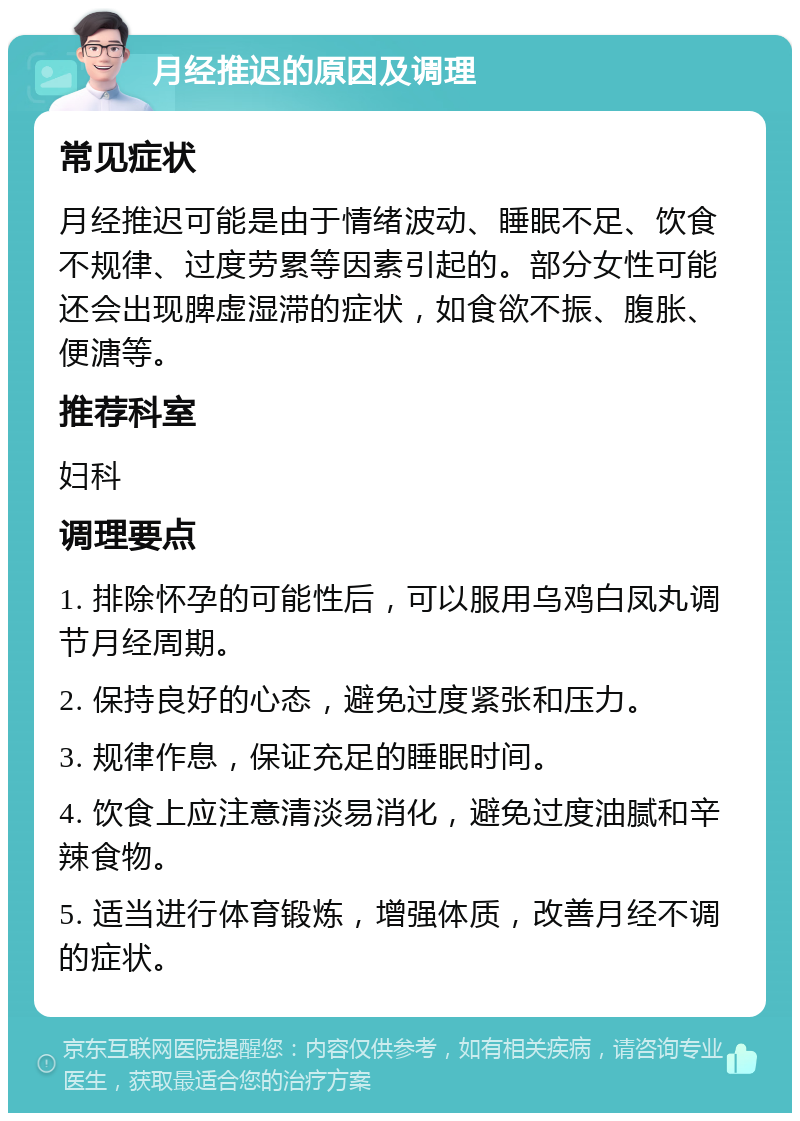 月经推迟的原因及调理 常见症状 月经推迟可能是由于情绪波动、睡眠不足、饮食不规律、过度劳累等因素引起的。部分女性可能还会出现脾虚湿滞的症状，如食欲不振、腹胀、便溏等。 推荐科室 妇科 调理要点 1. 排除怀孕的可能性后，可以服用乌鸡白凤丸调节月经周期。 2. 保持良好的心态，避免过度紧张和压力。 3. 规律作息，保证充足的睡眠时间。 4. 饮食上应注意清淡易消化，避免过度油腻和辛辣食物。 5. 适当进行体育锻炼，增强体质，改善月经不调的症状。