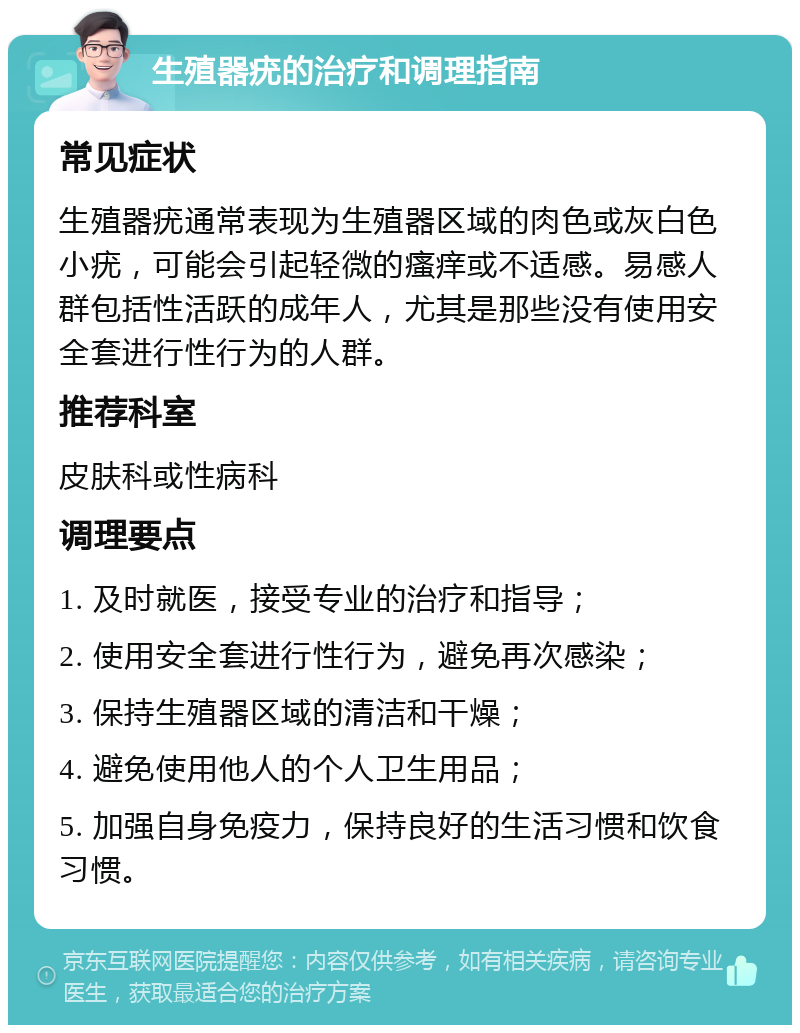 生殖器疣的治疗和调理指南 常见症状 生殖器疣通常表现为生殖器区域的肉色或灰白色小疣，可能会引起轻微的瘙痒或不适感。易感人群包括性活跃的成年人，尤其是那些没有使用安全套进行性行为的人群。 推荐科室 皮肤科或性病科 调理要点 1. 及时就医，接受专业的治疗和指导； 2. 使用安全套进行性行为，避免再次感染； 3. 保持生殖器区域的清洁和干燥； 4. 避免使用他人的个人卫生用品； 5. 加强自身免疫力，保持良好的生活习惯和饮食习惯。