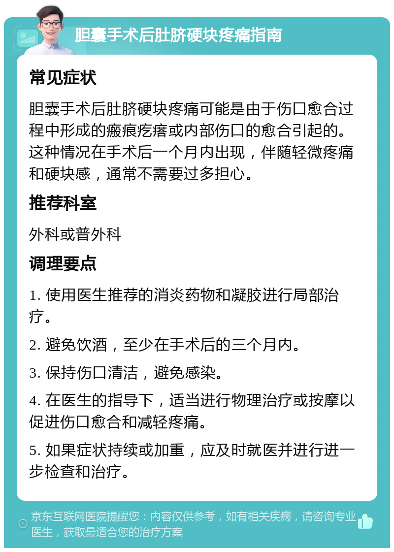 胆囊手术后肚脐硬块疼痛指南 常见症状 胆囊手术后肚脐硬块疼痛可能是由于伤口愈合过程中形成的瘢痕疙瘩或内部伤口的愈合引起的。这种情况在手术后一个月内出现，伴随轻微疼痛和硬块感，通常不需要过多担心。 推荐科室 外科或普外科 调理要点 1. 使用医生推荐的消炎药物和凝胶进行局部治疗。 2. 避免饮酒，至少在手术后的三个月内。 3. 保持伤口清洁，避免感染。 4. 在医生的指导下，适当进行物理治疗或按摩以促进伤口愈合和减轻疼痛。 5. 如果症状持续或加重，应及时就医并进行进一步检查和治疗。