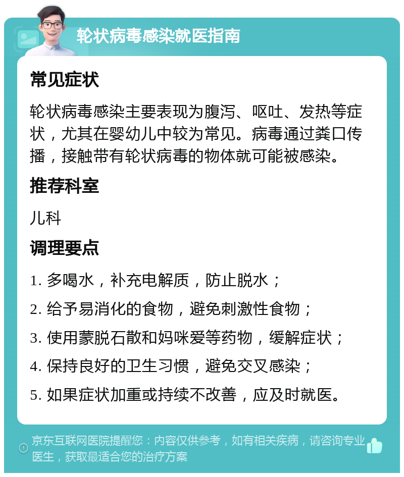 轮状病毒感染就医指南 常见症状 轮状病毒感染主要表现为腹泻、呕吐、发热等症状，尤其在婴幼儿中较为常见。病毒通过粪口传播，接触带有轮状病毒的物体就可能被感染。 推荐科室 儿科 调理要点 1. 多喝水，补充电解质，防止脱水； 2. 给予易消化的食物，避免刺激性食物； 3. 使用蒙脱石散和妈咪爱等药物，缓解症状； 4. 保持良好的卫生习惯，避免交叉感染； 5. 如果症状加重或持续不改善，应及时就医。