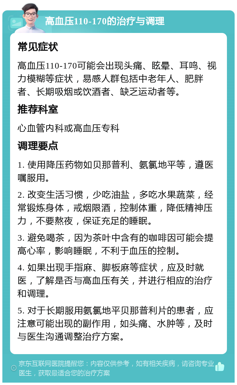 高血压110-170的治疗与调理 常见症状 高血压110-170可能会出现头痛、眩晕、耳鸣、视力模糊等症状，易感人群包括中老年人、肥胖者、长期吸烟或饮酒者、缺乏运动者等。 推荐科室 心血管内科或高血压专科 调理要点 1. 使用降压药物如贝那普利、氨氯地平等，遵医嘱服用。 2. 改变生活习惯，少吃油盐，多吃水果蔬菜，经常锻炼身体，戒烟限酒，控制体重，降低精神压力，不要熬夜，保证充足的睡眠。 3. 避免喝茶，因为茶叶中含有的咖啡因可能会提高心率，影响睡眠，不利于血压的控制。 4. 如果出现手指麻、脚板麻等症状，应及时就医，了解是否与高血压有关，并进行相应的治疗和调理。 5. 对于长期服用氨氯地平贝那普利片的患者，应注意可能出现的副作用，如头痛、水肿等，及时与医生沟通调整治疗方案。