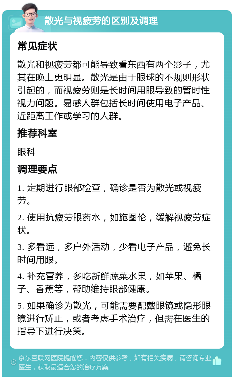 散光与视疲劳的区别及调理 常见症状 散光和视疲劳都可能导致看东西有两个影子，尤其在晚上更明显。散光是由于眼球的不规则形状引起的，而视疲劳则是长时间用眼导致的暂时性视力问题。易感人群包括长时间使用电子产品、近距离工作或学习的人群。 推荐科室 眼科 调理要点 1. 定期进行眼部检查，确诊是否为散光或视疲劳。 2. 使用抗疲劳眼药水，如施图伦，缓解视疲劳症状。 3. 多看远，多户外活动，少看电子产品，避免长时间用眼。 4. 补充营养，多吃新鲜蔬菜水果，如苹果、橘子、香蕉等，帮助维持眼部健康。 5. 如果确诊为散光，可能需要配戴眼镜或隐形眼镜进行矫正，或者考虑手术治疗，但需在医生的指导下进行决策。