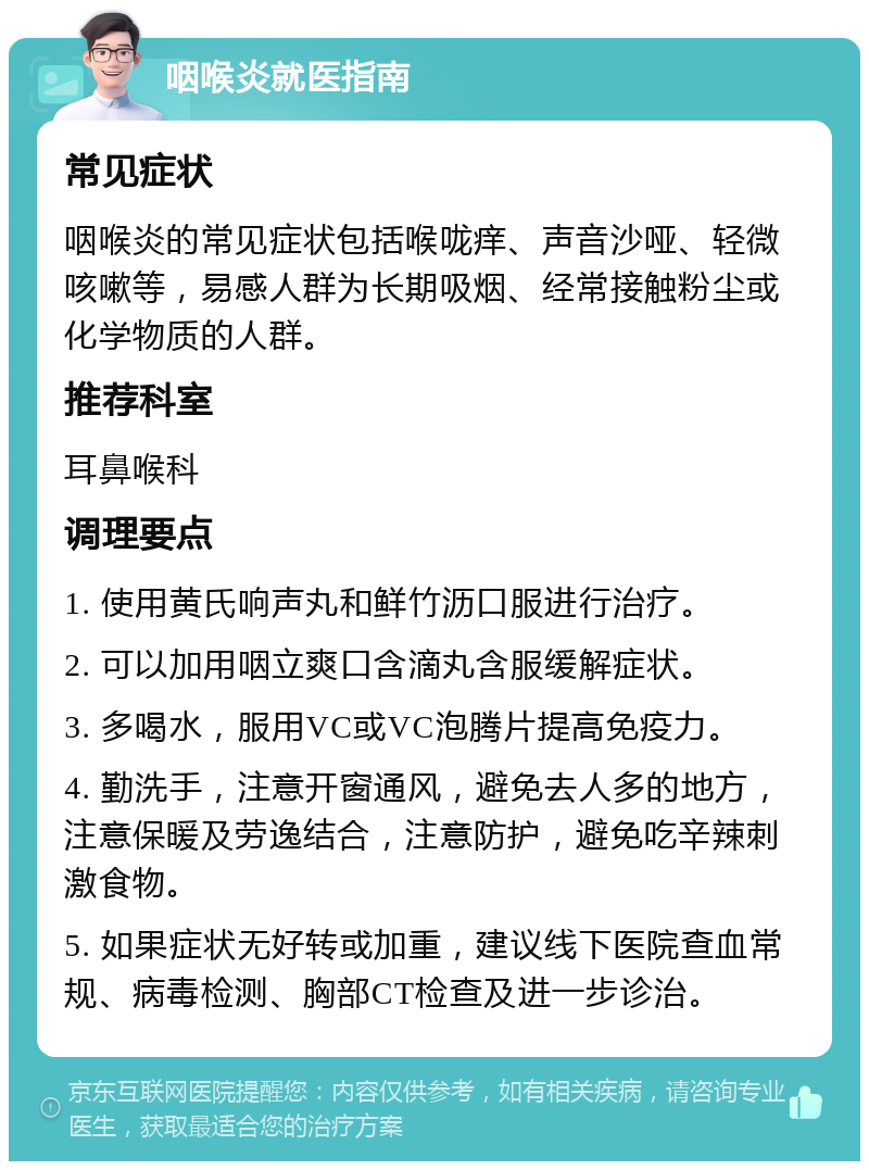 咽喉炎就医指南 常见症状 咽喉炎的常见症状包括喉咙痒、声音沙哑、轻微咳嗽等，易感人群为长期吸烟、经常接触粉尘或化学物质的人群。 推荐科室 耳鼻喉科 调理要点 1. 使用黄氏响声丸和鲜竹沥口服进行治疗。 2. 可以加用咽立爽口含滴丸含服缓解症状。 3. 多喝水，服用VC或VC泡腾片提高免疫力。 4. 勤洗手，注意开窗通风，避免去人多的地方，注意保暖及劳逸结合，注意防护，避免吃辛辣刺激食物。 5. 如果症状无好转或加重，建议线下医院查血常规、病毒检测、胸部CT检查及进一步诊治。