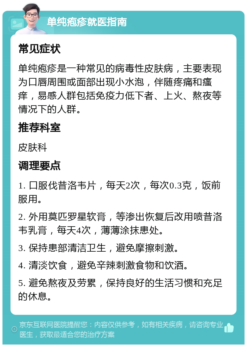 单纯疱疹就医指南 常见症状 单纯疱疹是一种常见的病毒性皮肤病，主要表现为口唇周围或面部出现小水泡，伴随疼痛和瘙痒，易感人群包括免疫力低下者、上火、熬夜等情况下的人群。 推荐科室 皮肤科 调理要点 1. 口服伐昔洛韦片，每天2次，每次0.3克，饭前服用。 2. 外用莫匹罗星软膏，等渗出恢复后改用喷昔洛韦乳膏，每天4次，薄薄涂抹患处。 3. 保持患部清洁卫生，避免摩擦刺激。 4. 清淡饮食，避免辛辣刺激食物和饮酒。 5. 避免熬夜及劳累，保持良好的生活习惯和充足的休息。