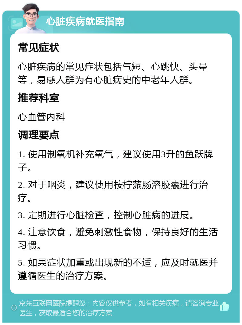 心脏疾病就医指南 常见症状 心脏疾病的常见症状包括气短、心跳快、头晕等，易感人群为有心脏病史的中老年人群。 推荐科室 心血管内科 调理要点 1. 使用制氧机补充氧气，建议使用3升的鱼跃牌子。 2. 对于咽炎，建议使用桉柠蒎肠溶胶囊进行治疗。 3. 定期进行心脏检查，控制心脏病的进展。 4. 注意饮食，避免刺激性食物，保持良好的生活习惯。 5. 如果症状加重或出现新的不适，应及时就医并遵循医生的治疗方案。