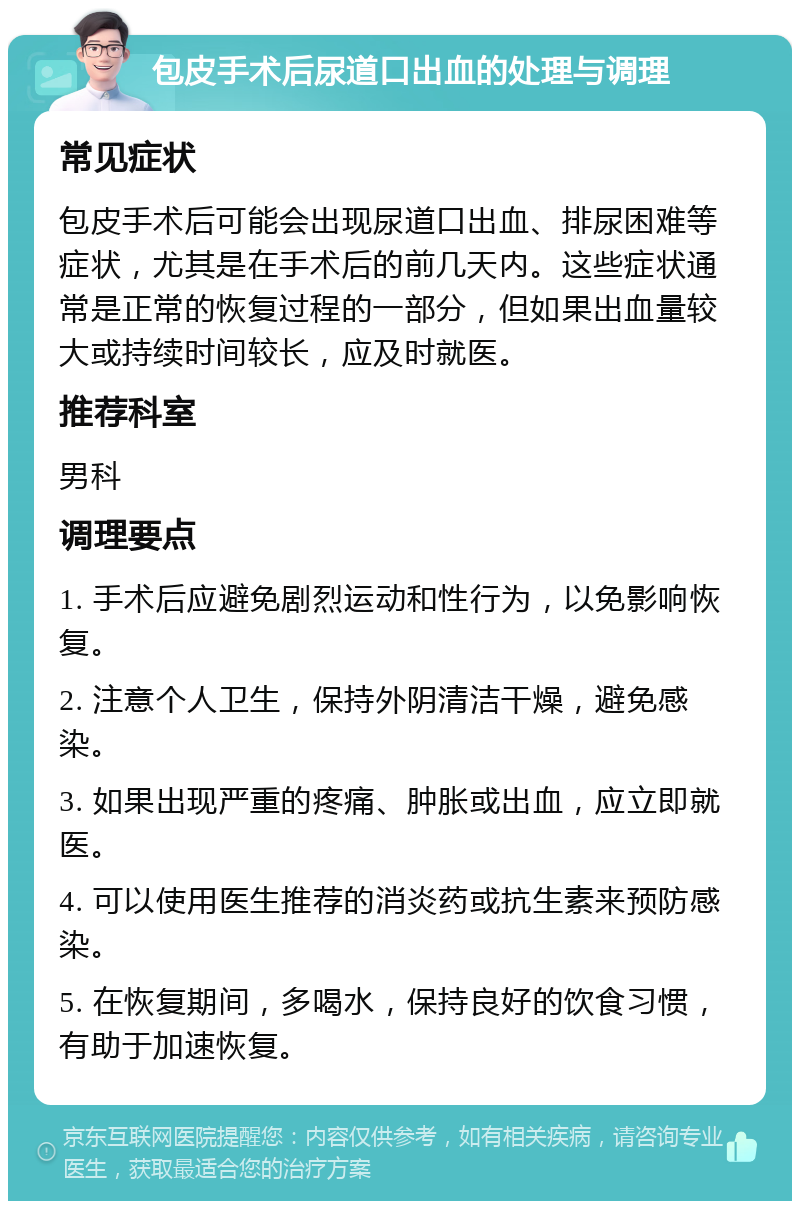 包皮手术后尿道口出血的处理与调理 常见症状 包皮手术后可能会出现尿道口出血、排尿困难等症状，尤其是在手术后的前几天内。这些症状通常是正常的恢复过程的一部分，但如果出血量较大或持续时间较长，应及时就医。 推荐科室 男科 调理要点 1. 手术后应避免剧烈运动和性行为，以免影响恢复。 2. 注意个人卫生，保持外阴清洁干燥，避免感染。 3. 如果出现严重的疼痛、肿胀或出血，应立即就医。 4. 可以使用医生推荐的消炎药或抗生素来预防感染。 5. 在恢复期间，多喝水，保持良好的饮食习惯，有助于加速恢复。