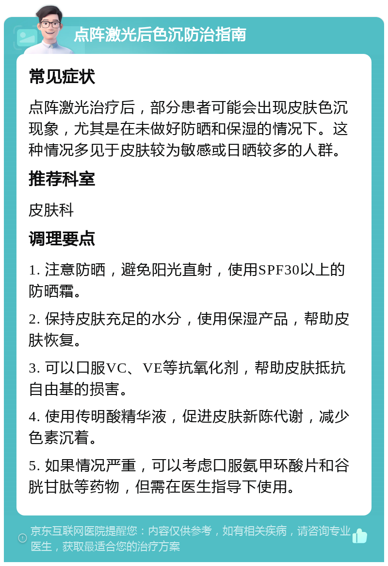 点阵激光后色沉防治指南 常见症状 点阵激光治疗后，部分患者可能会出现皮肤色沉现象，尤其是在未做好防晒和保湿的情况下。这种情况多见于皮肤较为敏感或日晒较多的人群。 推荐科室 皮肤科 调理要点 1. 注意防晒，避免阳光直射，使用SPF30以上的防晒霜。 2. 保持皮肤充足的水分，使用保湿产品，帮助皮肤恢复。 3. 可以口服VC、VE等抗氧化剂，帮助皮肤抵抗自由基的损害。 4. 使用传明酸精华液，促进皮肤新陈代谢，减少色素沉着。 5. 如果情况严重，可以考虑口服氨甲环酸片和谷胱甘肽等药物，但需在医生指导下使用。