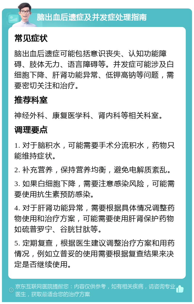 脑出血后遗症及并发症处理指南 常见症状 脑出血后遗症可能包括意识丧失、认知功能障碍、肢体无力、语言障碍等。并发症可能涉及白细胞下降、肝肾功能异常、低钾高钠等问题，需要密切关注和治疗。 推荐科室 神经外科、康复医学科、肾内科等相关科室。 调理要点 1. 对于脑积水，可能需要手术分流积水，药物只能维持症状。 2. 补充营养，保持营养均衡，避免电解质紊乱。 3. 如果白细胞下降，需要注意感染风险，可能需要使用抗生素预防感染。 4. 对于肝肾功能异常，需要根据具体情况调整药物使用和治疗方案，可能需要使用肝肾保护药物如硫普罗宁、谷胱甘肽等。 5. 定期复查，根据医生建议调整治疗方案和用药情况，例如立普妥的使用需要根据复查结果来决定是否继续使用。