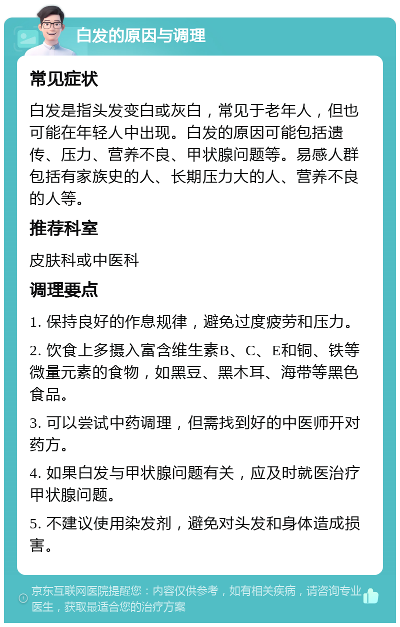 白发的原因与调理 常见症状 白发是指头发变白或灰白，常见于老年人，但也可能在年轻人中出现。白发的原因可能包括遗传、压力、营养不良、甲状腺问题等。易感人群包括有家族史的人、长期压力大的人、营养不良的人等。 推荐科室 皮肤科或中医科 调理要点 1. 保持良好的作息规律，避免过度疲劳和压力。 2. 饮食上多摄入富含维生素B、C、E和铜、铁等微量元素的食物，如黑豆、黑木耳、海带等黑色食品。 3. 可以尝试中药调理，但需找到好的中医师开对药方。 4. 如果白发与甲状腺问题有关，应及时就医治疗甲状腺问题。 5. 不建议使用染发剂，避免对头发和身体造成损害。